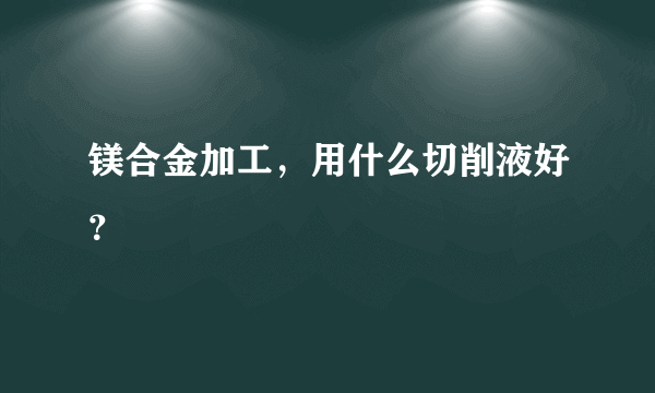 镁合金加工，用什么切削液好？