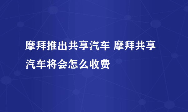 摩拜推出共享汽车 摩拜共享汽车将会怎么收费