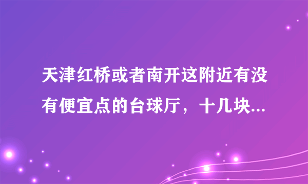 天津红桥或者南开这附近有没有便宜点的台球厅，十几块钱一小时那种（办卡后价格达到也可以）？