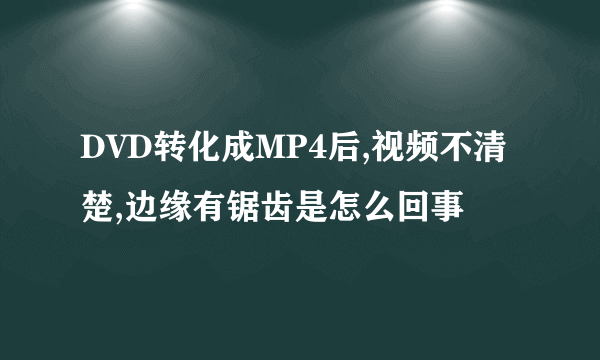 DVD转化成MP4后,视频不清楚,边缘有锯齿是怎么回事