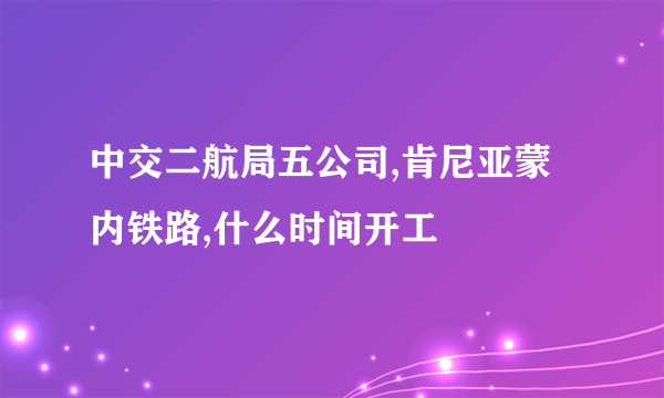 中交二航局五公司,肯尼亚蒙内铁路,什么时间开工