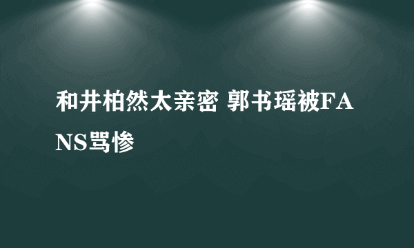 和井柏然太亲密 郭书瑶被FANS骂惨