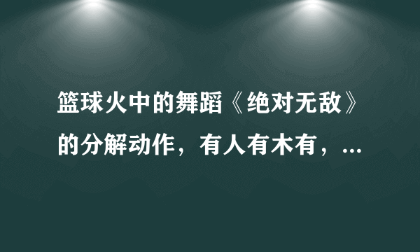 篮球火中的舞蹈《绝对无敌》的分解动作，有人有木有，本人很急。