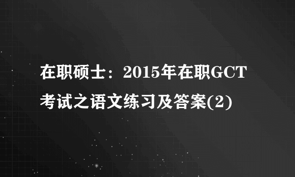 在职硕士：2015年在职GCT考试之语文练习及答案(2)