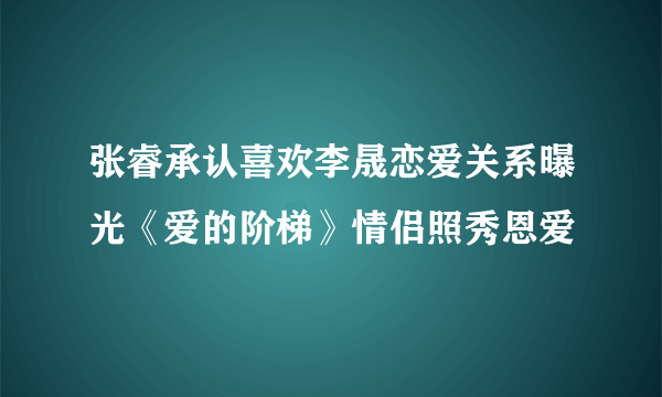 张睿承认喜欢李晟恋爱关系曝光《爱的阶梯》情侣照秀恩爱