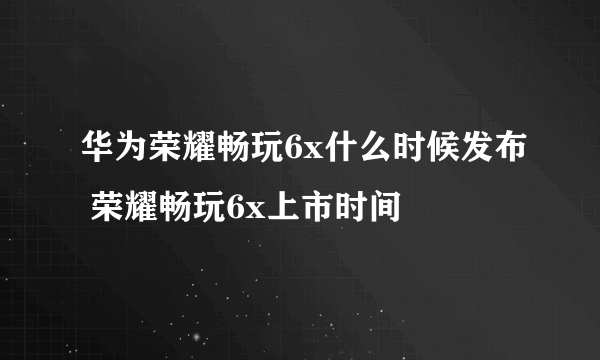 华为荣耀畅玩6x什么时候发布 荣耀畅玩6x上市时间