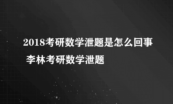 2018考研数学泄题是怎么回事 李林考研数学泄题