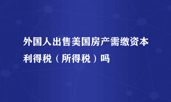 外国人出售美国房产需缴资本利得税（所得税）吗