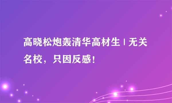 高晓松炮轰清华高材生 | 无关名校，只因反感！