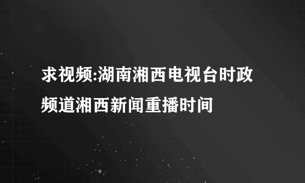 求视频:湖南湘西电视台时政频道湘西新闻重播时间