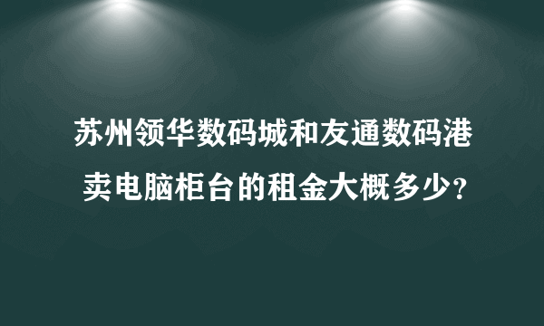 苏州领华数码城和友通数码港 卖电脑柜台的租金大概多少？