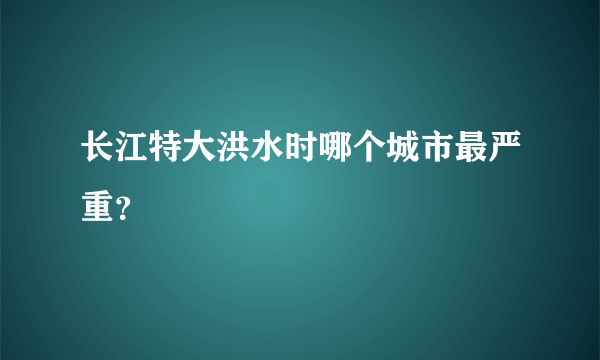 长江特大洪水时哪个城市最严重？