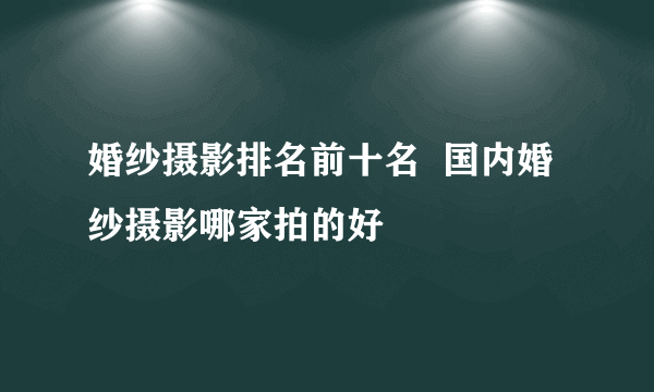 婚纱摄影排名前十名  国内婚纱摄影哪家拍的好