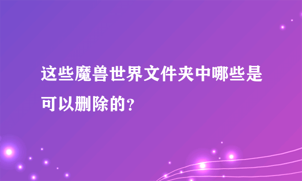 这些魔兽世界文件夹中哪些是可以删除的？