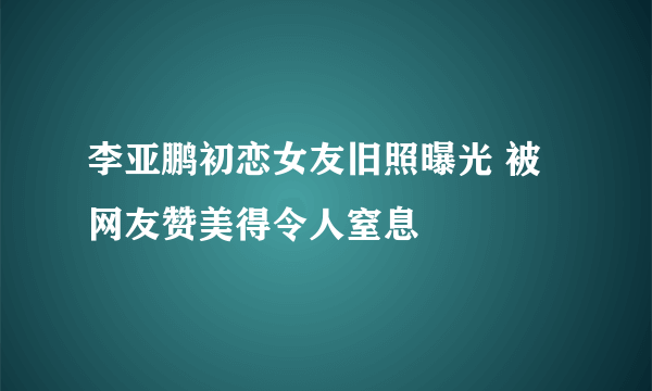 李亚鹏初恋女友旧照曝光 被网友赞美得令人窒息