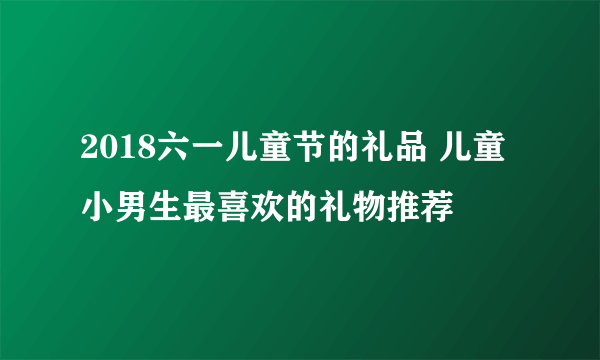 2018六一儿童节的礼品 儿童小男生最喜欢的礼物推荐