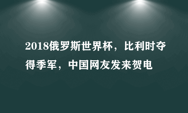 2018俄罗斯世界杯，比利时夺得季军，中国网友发来贺电