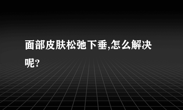 面部皮肤松弛下垂,怎么解决呢?