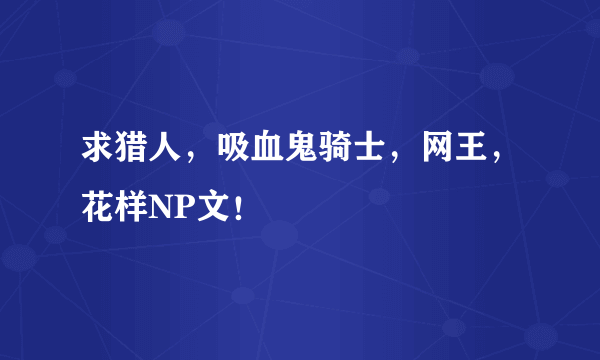 求猎人，吸血鬼骑士，网王，花样NP文！