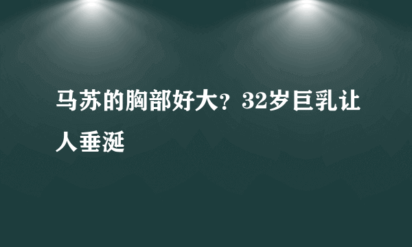 马苏的胸部好大？32岁巨乳让人垂涎