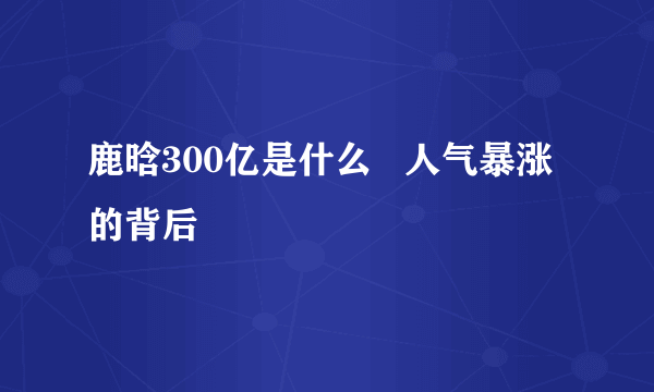 鹿晗300亿是什么   人气暴涨的背后