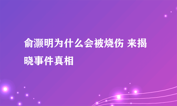 俞灏明为什么会被烧伤 来揭晓事件真相