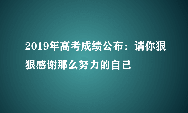 2019年高考成绩公布：请你狠狠感谢那么努力的自己