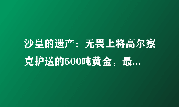 沙皇的遗产：无畏上将高尔察克护送的500吨黄金，最终流落何方？