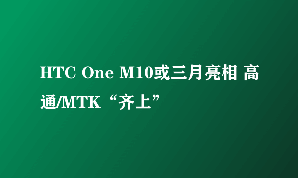 HTC One M10或三月亮相 高通/MTK“齐上”