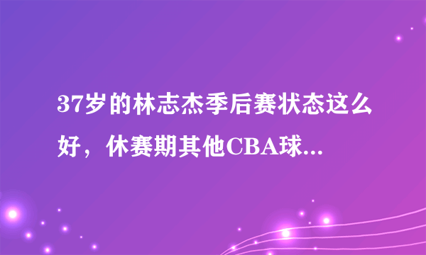 37岁的林志杰季后赛状态这么好，休赛期其他CBA球队会不会与他签约？