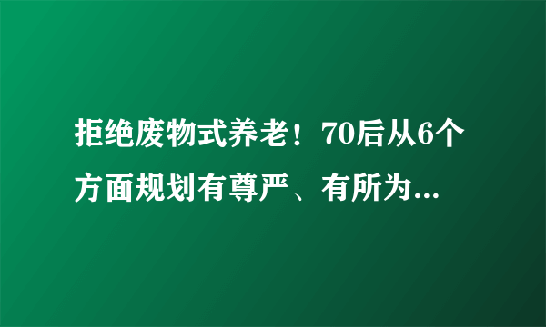 拒绝废物式养老！70后从6个方面规划有尊严、有所为的养老模式