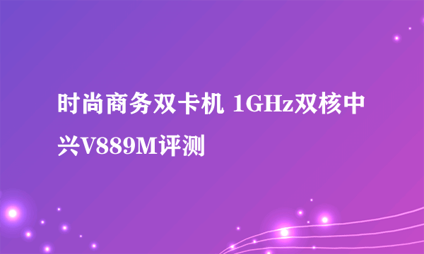 时尚商务双卡机 1GHz双核中兴V889M评测