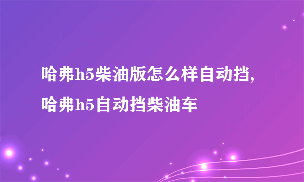 哈弗h5柴油版怎么样自动挡,哈弗h5自动挡柴油车