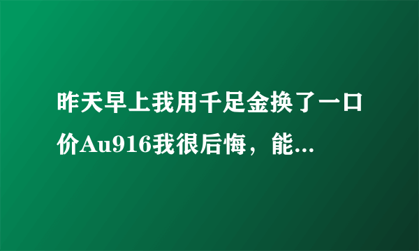 昨天早上我用千足金换了一口价Au916我很后悔，能换回来吗？怎么换请帮助我？