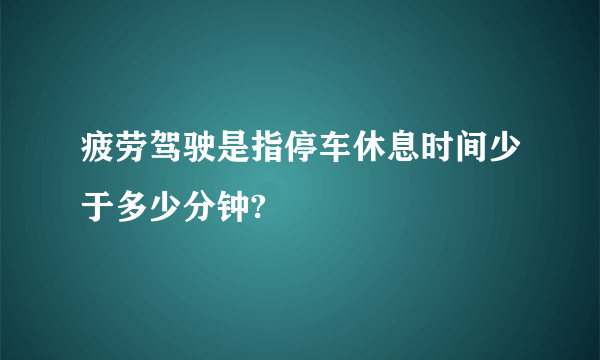 疲劳驾驶是指停车休息时间少于多少分钟?