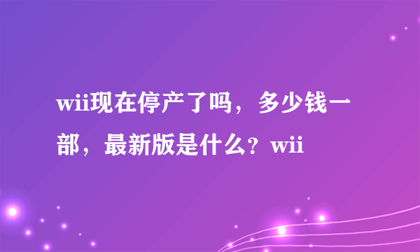 wii现在停产了吗，多少钱一部，最新版是什么？wii