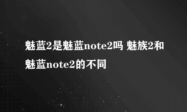 魅蓝2是魅蓝note2吗 魅族2和魅蓝note2的不同