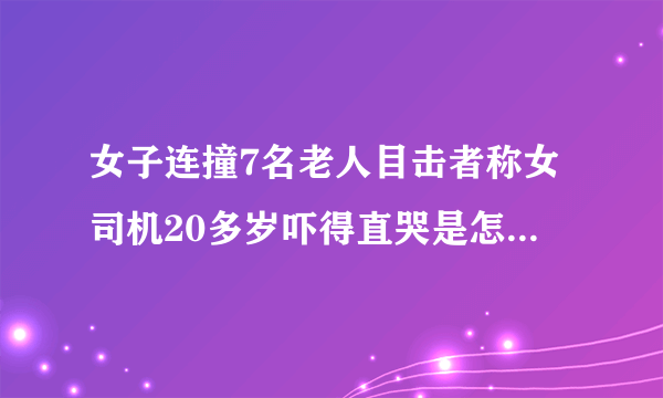 女子连撞7名老人目击者称女司机20多岁吓得直哭是怎么回事？