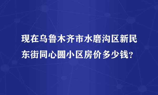 现在乌鲁木齐市水磨沟区新民东街同心圆小区房价多少钱？