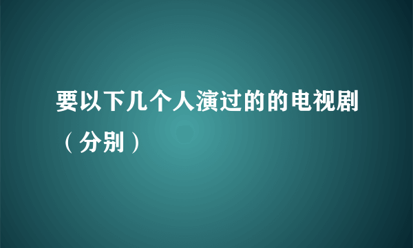 要以下几个人演过的的电视剧（分别）