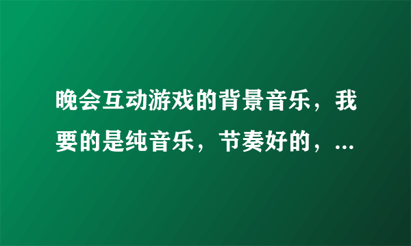 晚会互动游戏的背景音乐，我要的是纯音乐，节奏好的，不要死气沉沉的