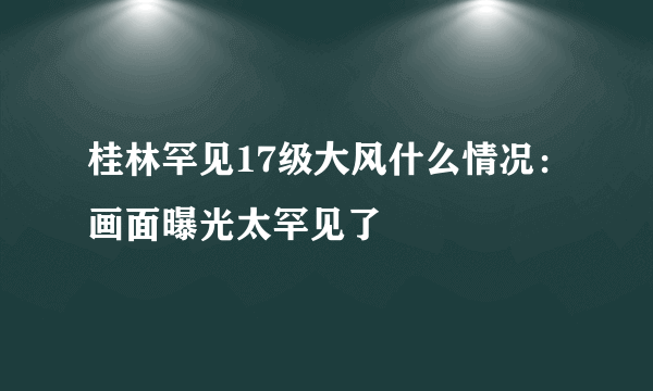 桂林罕见17级大风什么情况：画面曝光太罕见了