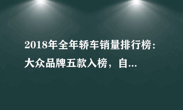 2018年全年轿车销量排行榜：大众品牌五款入榜，自主品牌仅一款