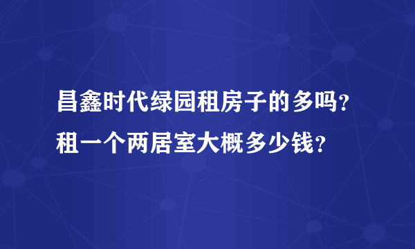 昌鑫时代绿园租房子的多吗？租一个两居室大概多少钱？