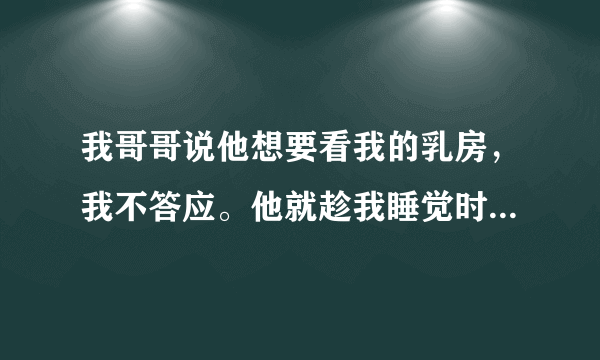 我哥哥说他想要看我的乳房，我不答应。他就趁我睡觉时，把房门锁上。。。。。。