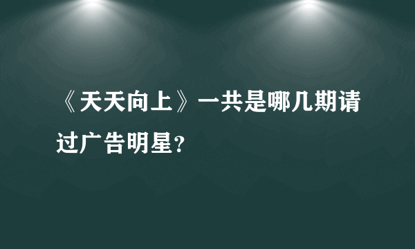 《天天向上》一共是哪几期请过广告明星？