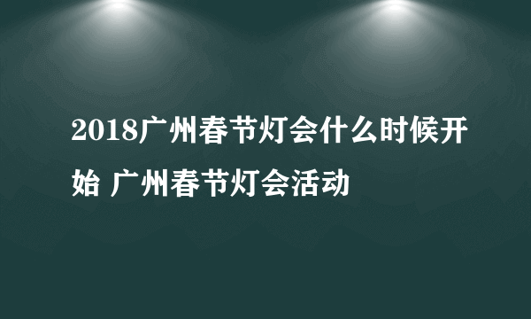 2018广州春节灯会什么时候开始 广州春节灯会活动