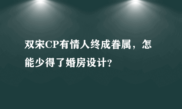 双宋CP有情人终成眷属，怎能少得了婚房设计？