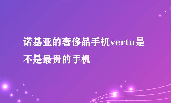 诺基亚的奢侈品手机vertu是不是最贵的手机