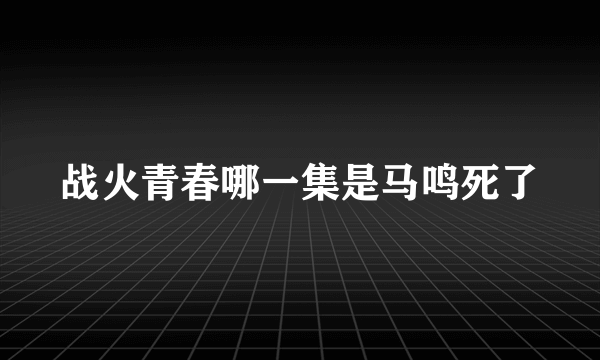 战火青春哪一集是马鸣死了